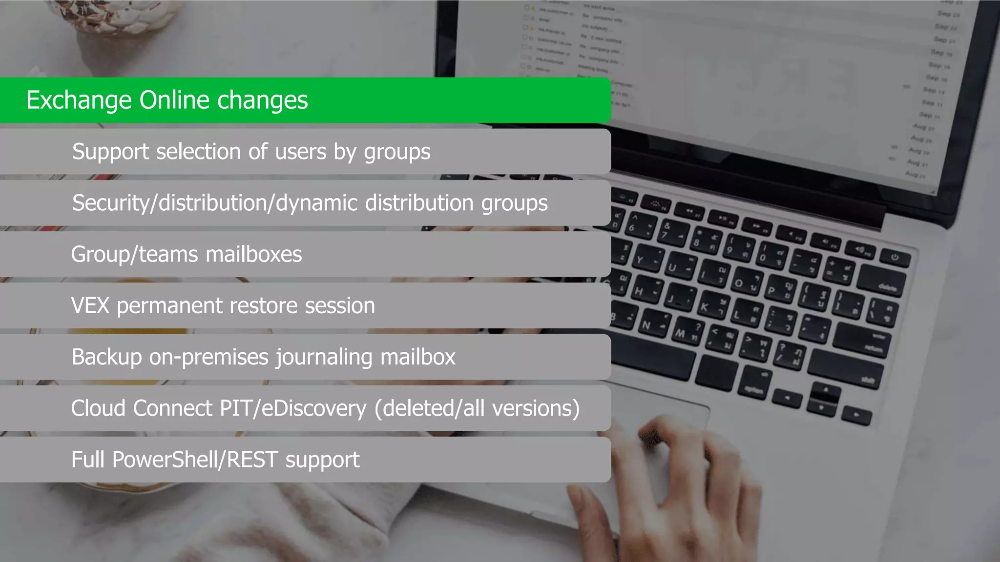 Exchange Online changes
Support selection of users by groups
Security/distribution/dynamic distribution groups
Group/teams mailboxes
VEX permanent restore session
Backup on-premises journaling mailbox
Cloud Connect PIT/eDiscovery (deleted/all versions)
Full PowerShell/REST support
 