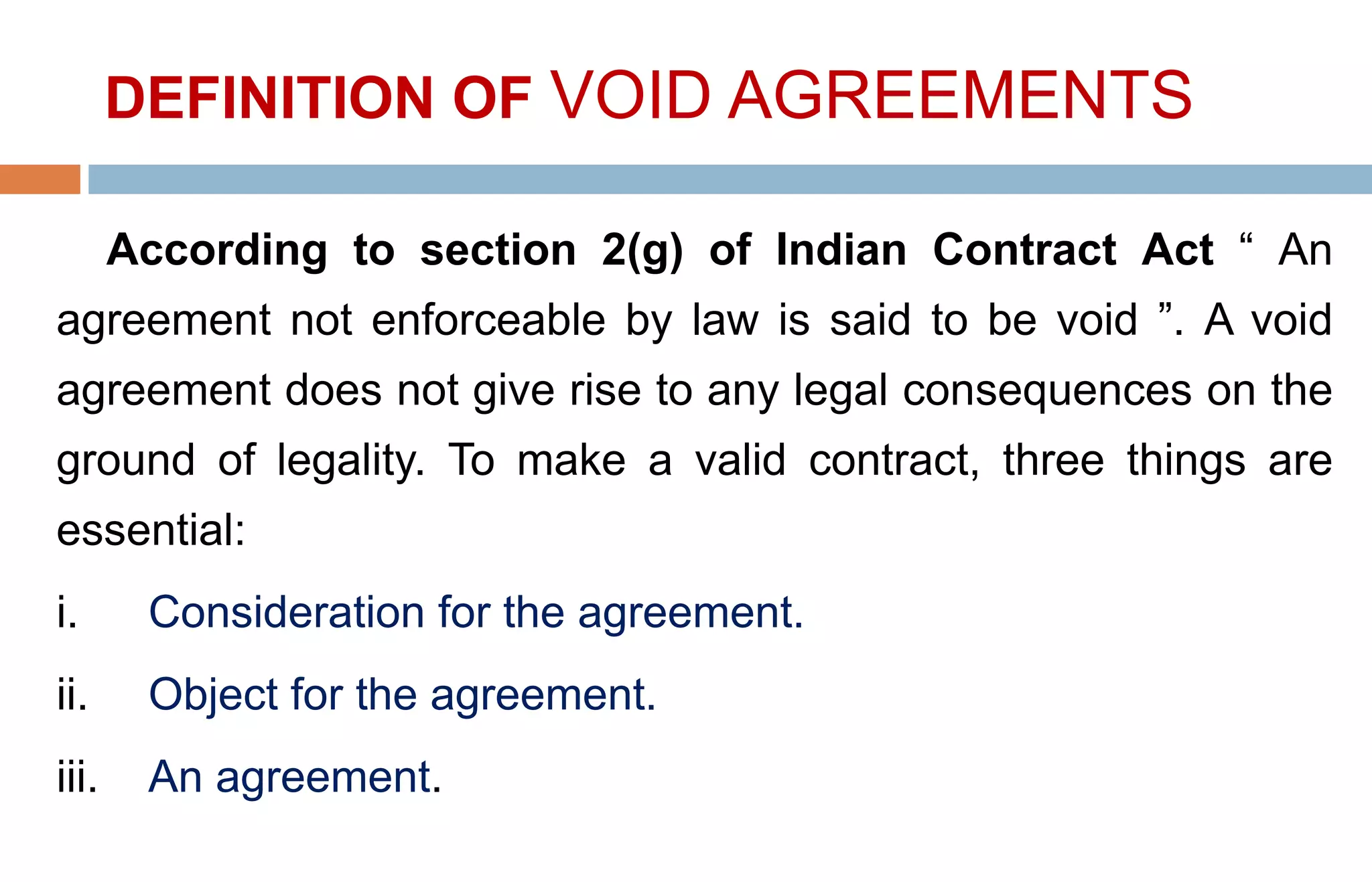 DEFINITION OF VOID AGREEMENTS
According to section 2(g) of Indian Contract Act “ An
agreement not enforceable by law is said to be void ”. A void
agreement does not give rise to any legal consequences on the
ground of legality. To make a valid contract, three things are
essential:
i. Consideration for the agreement.
ii. Object for the agreement.
iii. An agreement.