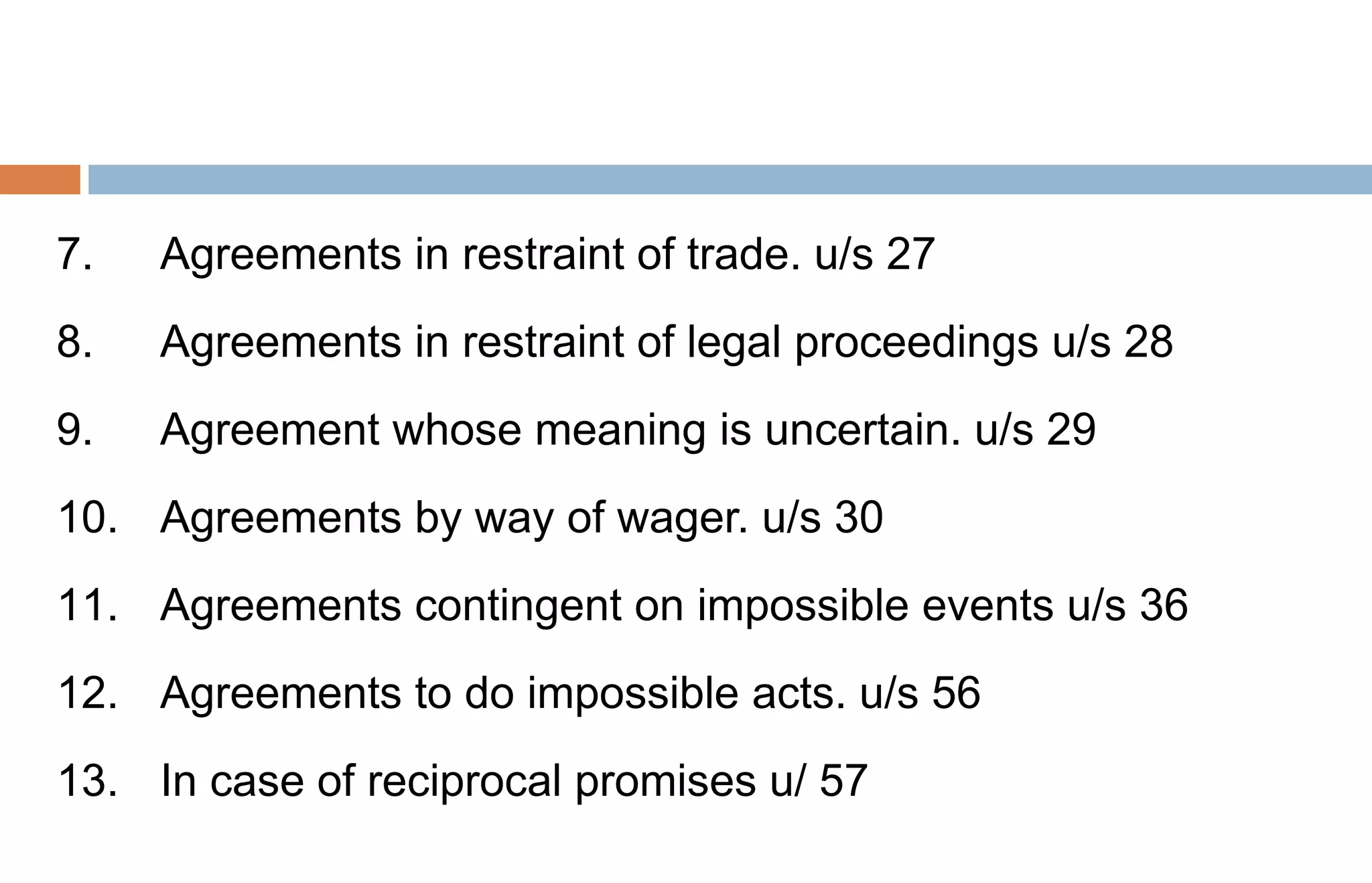 7. Agreements in restraint of trade. u/s 27
8. Agreements in restraint of legal proceedings u/s 28
9. Agreement whose meaning is uncertain. u/s 29
10. Agreements by way of wager. u/s 30
11. Agreements contingent on impossible events u/s 36
12. Agreements to do impossible acts. u/s 56
13. In case of reciprocal promises u/ 57
