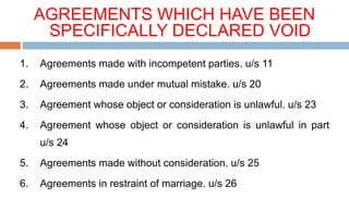 AGREEMENTS WHICH HAVE BEEN
SPECIFICALLY DECLARED VOID
1. Agreements made with incompetent parties. u/s 11
2. Agreements made under mutual mistake. u/s 20
3. Agreement whose object or consideration is unlawful. u/s 23
4. Agreement whose object or consideration is unlawful in part
u/s 24
5. Agreements made without consideration. u/s 25
6. Agreements in restraint of marriage. u/s 26