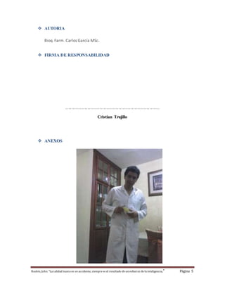  AUTORIA 
Bioq. Farm. Carlos García MSc. 
 FIRMA DE RESPONSABILIDAD 
………………………………………………………. 
Cristian Trujillo 
 ANEXOS 
Ruskin, John: "La calidad nunca es un accidente; siempre es el resultado de un esfuerzo de la inteligencia." Página 5 
