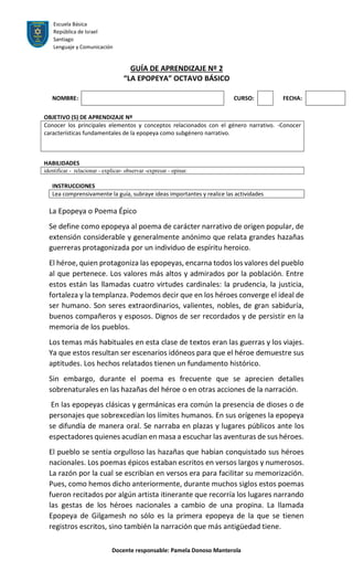 Escuela Básica
República de Israel
Santiago
Lenguaje y Comunicación
Docente responsable: Pamela Donoso Manterola
GUÍA DE APRENDIZAJE Nº 2
“LA EPOPEYA” OCTAVO BÁSICO
NOMBRE: CURSO: FECHA:
OBJETIVO (S) DE APRENDIZAJE Nº
Conocer los principales elementos y conceptos relacionados con el género narrativo. -Conocer
características fundamentales de la epopeya como subgénero narrativo.
HABILIDADES
identificar - relacionar - explicar- observar -expresar - opinar.
INSTRUCCIONES
Lea comprensivamente la guía, subraye ideas importantes y realice las actividades
La Epopeya o Poema Épico
Se define como epopeya al poema de carácter narrativo de origen popular, de
extensión considerable y generalmente anónimo que relata grandes hazañas
guerreras protagonizada por un individuo de espíritu heroico.
El héroe, quien protagoniza las epopeyas, encarna todos los valores del pueblo
al que pertenece. Los valores más altos y admirados por la población. Entre
estos están las llamadas cuatro virtudes cardinales: la prudencia, la justicia,
fortaleza y la templanza. Podemos decir que en los héroes converge el ideal de
ser humano. Son seres extraordinarios, valientes, nobles, de gran sabiduría,
buenos compañeros y esposos. Dignos de ser recordados y de persistir en la
memoria de los pueblos.
Los temas más habituales en esta clase de textos eran las guerras y los viajes.
Ya que estos resultan ser escenarios idóneos para que el héroe demuestre sus
aptitudes. Los hechos relatados tienen un fundamento histórico.
Sin embargo, durante el poema es frecuente que se aprecien detalles
sobrenaturales en las hazañas del héroe o en otras acciones de la narración.
En las epopeyas clásicas y germánicas era común la presencia de dioses o de
personajes que sobrexcedían los límites humanos. En sus orígenes la epopeya
se difundía de manera oral. Se narraba en plazas y lugares públicos ante los
espectadores quienes acudían en masa a escuchar las aventuras de sus héroes.
El pueblo se sentía orgulloso las hazañas que habían conquistado sus héroes
nacionales. Los poemas épicos estaban escritos en versos largos y numerosos.
La razón por la cual se escribían en versos era para facilitar su memorización.
Pues, como hemos dicho anteriormente, durante muchos siglos estos poemas
fueron recitados por algún artista itinerante que recorría los lugares narrando
las gestas de los héroes nacionales a cambio de una propina. La llamada
Epopeya de Gilgamesh no sólo es la primera epopeya de la que se tienen
registros escritos, sino también la narración que más antigüedad tiene.
 