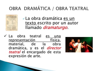 La obra dramática es un
texto escrito por un autor
llamado dramaturgo.
 La obra teatral es una
representación física,
material, de la obra
dramática, y es el director
teatral el encargado de esta
expresión de arte.
 