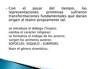  Con el pasar del tiempo, las
representaciones primitivas sufrieron
transformaciones fundamentales que darían
origen al teatro propiamente tal:
- se introduce el diálogo (Tespis);
- cambia el carácter religioso;
- se formaliza el trabajo de los actores;
- surgen los primeros autores:
- SÓFOCLES/ ESQUILO / EURÍPIDES.
- Nace el género dramático.
 