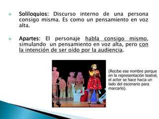  Soliloquios: Discurso interno de una persona
consigo misma. Es como un pensamiento en voz
alta.
 Apartes: El personaje habla consigo mismo,
simulando un pensamiento en voz alta, pero con
la intención de ser oído por la audiencia.
(Recibe ese nombre porque
en la representación teatral,
el actor se hace hacia un
lado del escenario para
marcarlo).
 