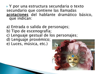  Y por una estructura secundaria o texto
secundario que contiene las llamadas
acotaciones del hablante dramático básico,
que indican:
a) Entrada o salida de personajes;
b) Tipo de escenografía;
c) Lenguaje gestual de los personajes;
d) Lenguaje proxémico;
e) Luces, música, etc.)
 