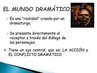  Es una “realidad” creada por un
dramaturgo.
 Se presenta directamente al
receptor a través del diálogo de
los personajes.
 Tiene un eje central, que es: LA ACCIÓN y
EL CONFLICTO DRAMÁTICO.
 