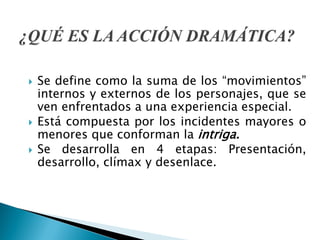  Se define como la suma de los “movimientos”
internos y externos de los personajes, que se
ven enfrentados a una experiencia especial.
 Está compuesta por los incidentes mayores o
menores que conforman la intriga.
 Se desarrolla en 4 etapas: Presentación,
desarrollo, clímax y desenlace.
 