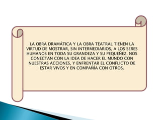 LA OBRA DRAMÁTICA Y LA OBRA TEATRAL TIENEN LA
VIRTUD DE MOSTRAR, SIN INTERMEDIARIOS, A LOS SERES
HUMANOS EN TODA SU GRANDEZA Y SU PEQUEÑEZ. NOS
CONECTAN CON LA IDEA DE HACER EL MUNDO CON
NUESTRAS ACCIONES, Y ENFRENTAR EL CONFLICTO DE
ESTAR VIVOS Y EN COMPAÑÍA CON OTROS.
 
