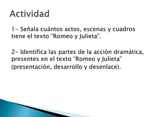 1- Señala cuántos actos, escenas y cuadros
tiene el texto “Romeo y Julieta”.
2- Identifica las partes de la acción dramática,
presentes en el texto “Romeo y Julieta”
(presentación, desarrollo y desenlace).
 