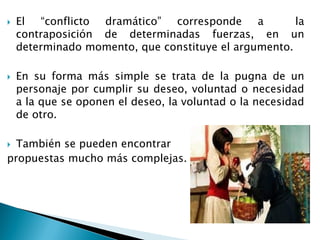  El “conflicto dramático” corresponde a la
contraposición de determinadas fuerzas, en un
determinado momento, que constituye el argumento.
 En su forma más simple se trata de la pugna de un
personaje por cumplir su deseo, voluntad o necesidad
a la que se oponen el deseo, la voluntad o la necesidad
de otro.
 También se pueden encontrar
propuestas mucho más complejas.
 