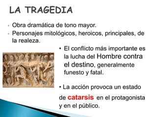 • Obra dramática de tono mayor.
• Personajes mitológicos, heroicos, principales, de
la realeza.
• El conflicto más importante es
la lucha del Hombre contra
el destino, generalmente
funesto y fatal.
• La acción provoca un estado
de catarsis en el protagonista
y en el público.
 