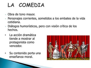 • Obra de tono mayor.
• Personajes corrientes, sometidos a los embates de la vida
cotidiana.
• Diálogos humorísticos, pero con visión crítica de los
hechos.
• La acción dramática
tiende a mostrar al
protagonista como
vencedor.
• Su contenido porta una
enseñanza moral.
 