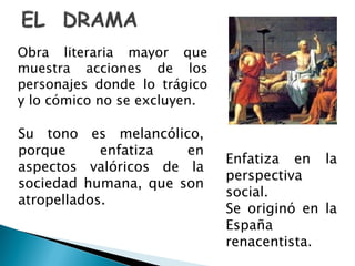 Obra literaria mayor que
muestra acciones de los
personajes donde lo trágico
y lo cómico no se excluyen.
Su tono es melancólico,
porque enfatiza en
aspectos valóricos de la
sociedad humana, que son
atropellados.
Enfatiza en la
perspectiva
social.
Se originó en la
España
renacentista.
 