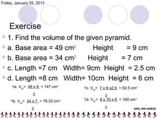 Friday, January 25, 2013




    Exercise
 1. Find the volume of the given pyramid.
 a. Base area = 49 cm 2      Height     = 9 cm
 b. Base area = 34 cm 2    Height     = 7 cm
 c. Length =7 cm Width= 9cm Height = 2.5 cm
 d. Length =8 cm Width= 10cm Height = 6 cm
      1a. Vpy= 49 x 9 = 147 cm3    1c. Vpy= 7 x 9 x2.5 = 52.5 cm3
                 3                             3
     1b. Vpy= 34 x 7 = 79.33 cm3   1d. Vpy= 8 x 10 x 6 = 160 cm3

                3                             3               AIRIL BIN AHMAD
 