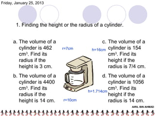 Friday, January 25, 2013




        1. Finding the height or the radius of a cylinder.


      a. The volume of a                        c. The volume of a
         cylinder is 462     r=7cm         h=16cm cylinder is 154
         cm3. Find its                             cm3. Find its
         radius if the                             height if the
         height is 3 cm.                           radius is 7/4 cm.
      b. The volume of a                        d. The volume of a
         cylinder is 4400                          cylinder is 1056
         cm3. Find its                             cm3. Find its
                                         h=1.714cm
         radius if the                             height if the
         height is 14 cm.     r=10cm               radius is 14 cm.
                                                             AIRIL BIN AHMAD
 
