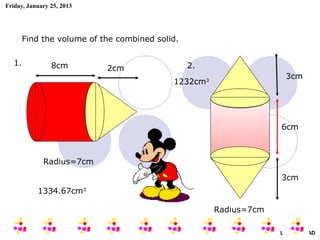 Friday, January 25, 2013




        Find the volume of the combined solid.


   1.           8cm                              2.
                            2cm
                                                                        3cm
                                            1232cm3




                                                                      6cm



             Radius=7cm

                                                                      3cm
           1334.67cm3

                                                      Radius=7cm

                                                                   AIRIL BIN AHMAD
 