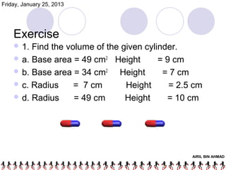 Friday, January 25, 2013




    Exercise
     1. Find the volume of the given cylinder.
     a. Base area = 49 cm2 Height        = 9 cm
     b. Base area = 34 cm2    Height      = 7 cm
     c. Radius     = 7 cm       Height      = 2.5 cm
     d. Radius     = 49 cm      Height     = 10 cm




                                                  AIRIL BIN AHMAD
 