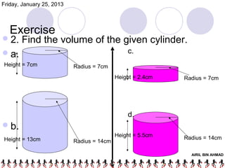 Friday, January 25, 2013



   Exercise
 2.   Find the volume of the given cylinder.
 a.                                           c.
Height = 7cm               Radius = 7cm
                                           Height = 2.4cm   Radius = 7cm




                                               d.
 b.
                                           Height = 5.5cm   Radius = 14cm
Height = 13cm              Radius = 14cm

                                                              AIRIL BIN AHMAD
 