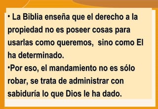 La Biblia enseña que el derecho a la propiedad no es poseer cosas para usarlas como queremos,  sino como El ha determinado.  Por eso, el mandamiento no es sólo  robar, se trata de administrar con sabiduría lo que Dios le ha dado. 