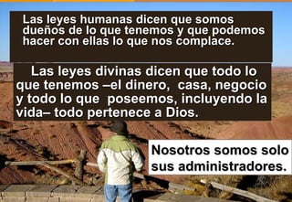 Las leyes humanas dicen que somos dueños de lo que tenemos y que podemos hacer con ellas lo que nos complace. Nosotros somos solo sus administradores.   Las leyes divinas dicen que todo lo que tenemos –el dinero,  casa, negocio y todo lo que  poseemos, incluyendo la vida– todo pertenece a Dios. 