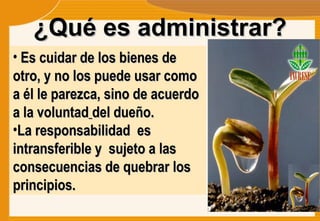 ¿Qué es administrar? Es cuidar de los bienes de otro, y no los puede usar como a él le parezca, sino de acuerdo a la voluntad   del dueño. La responsabilidad  es intransferible y  sujeto a las consecuencias de quebrar los principios. 