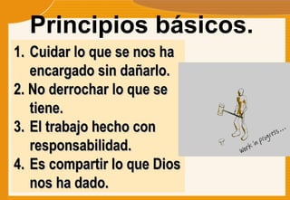 Principios básicos.  Cuidar lo que se nos ha encargado sin dañarlo. 2. No derrochar lo que se tiene. El trabajo hecho con responsabilidad. Es compartir lo que Dios nos ha dado. 