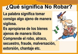 ¿Qué significa No Robar? La palabra significa tomar consigo algo ajeno de manera sigilosa.  Es apropiarse de los bienes ajenos de manera ilícita Comprende el robo, atraco, secuestro, fraude, malversación, extorsión, chantaje etc. 
