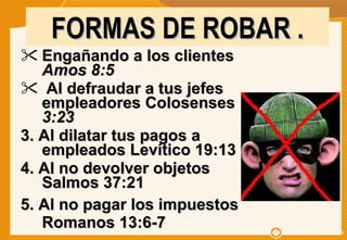 Engañando a los clientes  Amos 8:5   Al defraudar a tus jefes empleadores Colosenses  3:23  3. Al dilatar tus pagos a empleados Levítico 19:13 4. Al no devolver objetos Salmos 37:21 5. Al no pagar los impuestos Romanos 13:6-7 FORMAS DE ROBAR . 