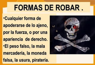 Cualquier forma de apoderarse de lo ajeno,  por la fuerza, o por una apariencia  de derecho. El peso falso, la mala mercadería, la moneda falsa, la usura, piratería.  FORMAS DE ROBAR . 