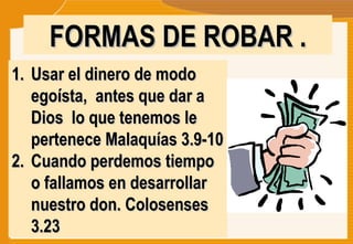 FORMAS DE ROBAR . Usar el dinero de modo egoísta,  antes que dar a Dios  lo que tenemos le pertenece Malaquías 3.9-10 Cuando perdemos tiempo o fallamos en desarrollar nuestro don. Colosenses 3.23  