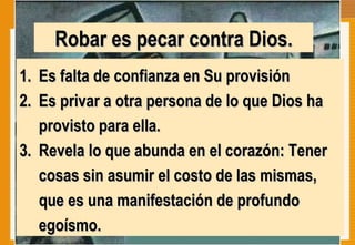 Robar es pecar contra Dios. Es falta de confianza en Su provisión Es privar a otra persona de lo que Dios ha provisto para ella.  Revela lo que abunda en el corazón: Tener cosas sin asumir el costo de las mismas, que es una manifestación de profundo egoísmo.  