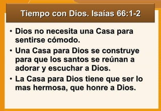 Dios no necesita una Casa para sentirse cómodo. Una Casa para Dios se construye para que los santos se reúnan a adorar y escuchar a Dios. La Casa para Dios tiene que ser lo mas hermosa, que honre a Dios.  Tiempo con Dios. Isaías 66:1-2 