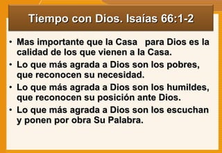 Mas importante que la Casa  para Dios es la calidad de los que vienen a la Casa. Lo que más agrada a Dios son los pobres, que reconocen su necesidad. Lo que más agrada a Dios son los humildes, que reconocen su posición ante Dios. Lo que más agrada a Dios son los escuchan y ponen por obra Su Palabra. Tiempo con Dios. Isaías 66:1-2 