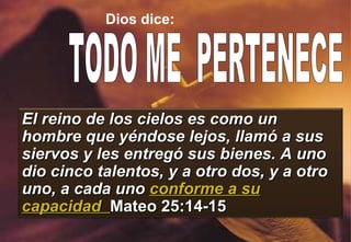 Dios dice: TODO ME  PERTENECE  El reino de los cielos es como un hombre que yéndose lejos, llamó a sus siervos y les entregó sus bienes. A uno dio cinco talentos, y a otro dos, y a otro uno, a cada uno  conforme a su capacidad  Mateo 25:14-15 