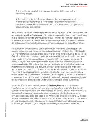 MÓDULO PARA REMEDIAR
Estudios Sociales _ Octavo Grado
PÁGINA 11
©2019,2020LearnAidLLC
3. Las instituciones religiosas y de gobierno también respondían a
la corona inglesa.
4. El medio ambiente influyó en el desarrollo de una nueva. cultura.
No era posible reproducir la vida en las calles de Londres en un
ambiente salvaje. Hubo que aprender una nueva forma de agricultura,
arquitectura y economía.
Ante la falta de mano de obra para explotar las riquezas de las nuevas tierras se
recurrió a la Doctrina Protestante. Esta se basaba en el trabajo como una forma
más de alcanzar la vida eterna. Surgen los contratos de “siervos”. Bajo este
sistema se le proveía el pasaje y acomodo a inmigrantes europeos a cambio
de trabajo no remunerado por un determinado número de años (5 ó 7 años).
La vida en las colonias tenía características distintivas de cada región. Ello
estaba delineado por aspectos como la geografía y el clima. Las colonias de
Nueva Inglaterra de inmediato se convirtieron en la zona industrial de las Trece
Colonias. Abundaba la pesca (principalmente el bacalao), industria maderera
y por ende el comercio marítimo y la construcción de barcos. Era de igual
forma la región más homogénea en el aspecto étnico, con una población
cercana a los 700,000 habitantes. Las dos instituciones principales en Nueva
Inglaterra eran la Iglesia y la escuela, aunque en ocasiones era imposible
separar una de otra. Para los fieles puritanos, el ministro era un mentor espiritual
y un maestro en las relaciones sociales. Los ministros eran bien preparados y
utilizaban el miedo como una forma de control religioso y social. La enseñanza
poco a poco se fue haciendo parte de la vida en la región y se promulgó una
ley que requería a los colonos fundar una escuela por cada 50 familias.
La población de estas colonias era más heterogénea que la de Nueva
Inglaterra. La vida en estas colonias era más liberal y aristócrata. Era común
comer carne tres veces al día, mientras que en Europa era un alimento escaso.
Se producían; granos, ganadería, pieles, maderas, etc. De igual forma se
enviaban granos y pescado seco a las Antillas, a cambio de esclavos y melaza.
Se desarrollaron fundadores de hierro, cristales y productos textiles. La esclavitud
no era vista con buenos ojos por la mayoría de los hacendados cuáqueros y
puritanos, por lo que la gran mayoría de los negros vivían en forma libre.
 