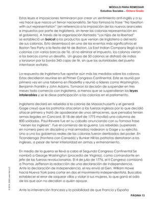 MÓDULO PARA REMEDIAR
Estudios Sociales _ Octavo Grado
PÁGINA 13
©2019,2020LearnAidLLC
Estas leyes e imposiciones terminaron por crear un sentimiento anti-inglés y a su
vez hace que nazca un fervor nacionalista. Se hizo famosa la frase “No taxation
with out representation” (en referencia a la imposición de los nuevos aranceles
e impuestos por parte de Inglaterra, sin tener las colonias representación en
el gobierno). A través de la organización llamada “Los hijos de la libertad”
se estableció un boicot a los productos que venían de Inglaterra o del resto
de sus colonias. Esto desembocó en uno de los eventos más significativos el
Boston Tea Party o la fiesta del té de Boston. La East Indian Company llegó a las
colonias con varios barcos de Té, al no eliminar el impuesto, los colonos vieron
a los barcos como un desafío. Un grupo de 50 colonos se disfrazó de indios
y lanzaron por la borda 343 cajas de té, sin que las autoridades del puerto
intentaran evitarlo.
La respuesta de Inglaterra fue apretar aún más las medidas sobre los colonos.
Estos decidieron reunirse en el Primer Congreso Continental. Este se reunió por
primera vez en una taberna en Filadelfia y reunió a líderes como Washington,
Benjamín Franklin y John Adams. Tomaron la decisión de suspender en tres
meses todo comercio con Inglaterra, a menos que se suspendieran las leyes
intolerables y se le diese participación a las colonias en el parlamento.
Inglaterra declaró en rebeldía a la colonia de Massachussetts y el general
Gage creyó que los patriotas atacarían a las fuerzas inglesas por lo que decidió
atacar primero y trató de apoderarse de unos almacenes, que pensaba tenían
armas ilegales en Concord. El 18 de abril de 1775 movilizó una columna de
800 soldados. Paul Revere fue en su caballo anunciando con su famosa frase
“vienen los ingleses”. Fue el comienzo de la guerra. Los rebeldes (superiores
en número pero sin disciplina y mal armados) rodearon a Gage y su ejército.
Uno a uno los gobiernos reales de las colonias fueron derribados del poder. En
Ticonderoga (frontera con Canadá) y Bunker Hill los patriotas derrotaron a los
ingleses, a pesar de tener inferioridad en armas y entrenamiento.
En medio de la guerra se llevó a cabo el Segundo Congreso Continental Se
nombró a George Washington (procedía de Virginia), como comandante en
jefe de las fuerzas revolucionarias. El 4 de julio de 1776, el II Congreso comisionó
a Thomas Jefferson la redacción de una declaración de independencia.
Ante la declaración de independencia, el rey envió al Gen. William Howe
hacia Nueva York para cortar en dos el movimiento independentista. Buscaba
establecer el error de saquear villas y violar a sus mujeres, lo que ganó el odio
de los que aún no decidían a quién apoyar.
Ante la intervención francesa y la posibilidad de que Francia y España
 