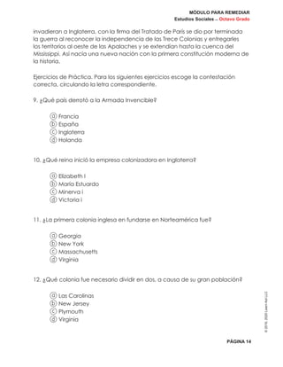 MÓDULO PARA REMEDIAR
Estudios Sociales _ Octavo Grado
PÁGINA 14
©2019,2020LearnAidLLC
invadieran a Inglaterra, con la firma del Tratado de París se dio por terminada
la guerra al reconocer la independencia de las Trece Colonias y entregarles
los territorios al oeste de las Apalaches y se extendían hasta la cuenca del
Mississippi. Así nacía una nueva nación con la primera constitución moderna de
la historia.
Ejercicios de Práctica. Para los siguientes ejercicios escoge la contestación
correcta, circulando la letra correspondiente.
9. ¿Qué país derrotó a la Armada Invencible?
a Francia
b España
c Inglaterra
d Holanda
10. ¿Qué reina inició la empresa colonizadora en Inglaterra?
a Elizabeth I
b María Estuardo
c Minerva i
d Victoria i
11. ¿La primera colonia inglesa en fundarse en Norteamérica fue?
a Georgia
b New York
c Massachusetts
d Virginia
12. ¿Qué colonia fue necesario dividir en dos, a causa de su gran población?
a Las Carolinas
b New Jersey
c Plymouth
d Virginia
 