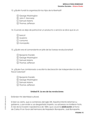 MÓDULO PARA REMEDIAR
Estudios Sociales _ Octavo Grado
PÁGINA 15
©2019,2020LearnAidLLC
13. ¿Quién fundó la organización los hijos de la libertad?
a George Washington
b John F. Kennedy
c Samuel Adams
d Thomas Jefferson
14. Cuando se deja de patrocinar un producto o servicio se dice que es un:
a boicot
b auspicio
c consumo
d monopolio
15. ¿Quién era el comandante en jefe de las fuerzas revolucionarias?
a Benjamin Franklin
b George Washington
c Samuel Adams
d Thomas Jefferson
16. ¿Quíen fue comisionado a escribir la declaración de independencia de las
Trece Colonias?
a Benjamin Franklin
b George Washington
c Samuel Adams
d Thomas Jefferson
Unidad III. La era de las revoluciones
Estándar #4: Identidad cultural.
Si bien es cierto, que a comienzos del siglo XIX, España intentó reformar su
gobierno, y por ende su ya desgastado imperio, sus esfuerzos no rindieron fruto.
A raíz de la invasión napoleónica de 1804, que causó la abdicación al trono
de Carlos IV en favor del hermano de Napoleón Bonaparte, José Bonaparte,
 