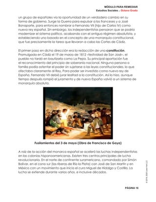 MÓDULO PARA REMEDIAR
Estudios Sociales _ Octavo Grado
PÁGINA 16
©2019,2020LearnAidLLC
un grupo de españoles vio la oportunidad de un verdadero cambio en su
forma de gobierno. Surge la Guerra para expulsar a los franceses y a José
Bonaparte, para entonces nombrar a Fernando VII (hijo de Carlos IV) como
nuevo rey español. Sin embargo, los independentistas pensaron que se podría
modernizar el sistema político, acabando con el antiguo régimen absolutista, y
estableciendo uno basado en el concepto de una monarquía constitucional,
que fue precisamente la tarea que llevaron a cabo las Cortes de Cádiz.
El primer paso en dicha dirección era la redacción de una constitución.
Promulgada en Cádiz el 19 de marzo de 1812 –festividad de San José–, el
pueblo no tardó en bautizarla como La Pepa. Su principal aportación fue
el reconocimiento del principio de soberanía nacional. Ninguna persona o
familia podía ostentar el poder sin sujetarse a las leyes constitucionales, lo que
afectaba claramente al Rey. Para poder ser investido como nuevo rey de
España, Fernando VII debió jurar lealtad a la constitución. Así lo hizo, aunque
tiempo después rompió el juramento y de nuevo España volvió a un sistema de
monarquía absoluta.
Fusilamientos del 3 de mayo (Obra de Francisco de Goya)
A raíz de la acción del monarca español se aceleró las luchas independentistas
en las colonias hispanoamericanas. Existen tres centros principales de lucha
revolucionaria. En el norte de continente suramericano, comandado por Simón
Bolívar, en el cono sur (las riberas de Río la Plata) con José de San Martín y en
México con un movimiento que inicia el cura Miguel de Hidalgo y Costilla. La
lucha se extiende durante varios años, e inclusive décadas.
 
