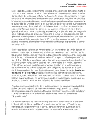 MÓDULO PARA REMEDIAR
Estudios Sociales _ Octavo Grado
PÁGINA 17
©2019,2020LearnAidLLC
En el caso de México, oficialmente su independencia no se concretiza hasta el
1821, en el 1810 se inicia la lucha independentista, con uno de los eventos más
significativos de su historia, el Grito de Dolores. En aquel año empiezan a darse
a conocer las revoluciones norteamericanas y francesas. Llegan a las colonias
la idea de los estados liberales, que implicaban un rechazo a las monarquías y
la búsqueda de una soberanía a los pueblos. La población de la Nueva España
(como se le conocía al virreinato de México) venía arrastrando una serie de
resentimientos que desembocarían en su guerra de independencia. Dicha
gesta fue iniciada por el propio Miguel de Hidalgo e Ignacio Allende. Luego del
grito, Hidalgo convocó al pueblo mexicano a tomar las armas en contra del
gobierno español pero fue capturado y ejecutado posteriormente. Esto lejos de
apagar el espíritu independentista, sirvió de inspiración a gran parte del
pueblo mexicano, que hoy reconoce en el cura Hidalgo al padre de la patria
de dicho país.
En el caso de las colonias en América del Sur. Los nombres de Simón Bolívar (el
llamado Libertador de América) y José de San Martín son reconocidos como
los grandes gestores del movimiento independentista sudamericano. En el caso
de Bolívar su lucha revolucionaria se extendió por poco más de quince años,
de 1810 al 1825. Se le considera haber liberado a Venezuela, Colombia, Bolivia,
Ecuador y Perú. Por su parte, José de San Martín liberó a su natal Argentina,
Chile y Perú, aunque también tuvo un papel decisivo en la independencia
de Bolivia, en estos últimos dos países junto al ejército de Bolívar. En el caso
de Bolivia interviene San Martín debido a que formaba parte de las Provincias
Unidas del Río de la Plata, que posteriormente se convirtieron en Argentina.
Sin embargo, el General San Martín es más recordado por una de las hazañas
bélicas más importantes de la historia, cuando cruzo junto a su ejército por los
Andes, la cadena de montañas más alta de nuestro hemisferio.
Con la consecuencia directa de la independencia de la gran mayoría de los
países de habla hispana de nuestro continente, llegó a su fin de poderío
del otrora gran imperio español. Al finalizar dichas revoluciones, solo quedaron
Cuba y Puerto Rico como las únicas colonias españolas en el llamado
“Nuevo Mundo”.
No podemos hablar de la historia independentista americana sin mencionar
la Revolución Haitiana de 1804. Comandados por Toussant L’Overture, los
haitianos, en su gran mayoría esclavos, aprovecharon las guerras en que
estaba envuelta Francia, bajo el mando de Napoleón Bonaparte, para
 