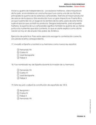MÓDULO PARA REMEDIAR
Estudios Sociales _ Octavo Grado
PÁGINA 18
©2019,2020LearnAidLLC
iniciar su guerra de independencia. Los esclavos haitianos, clara mayoría en
dicho país, se envolvieron en una lucha que tuvo como una de sus tácticas
principales la quema de los extensos cañaverales, Haití era el mayor productor
de azúcar de la época. Esta revolución tuvo un gran impacto en Puerto Rico,
ya que nuestra Isla vio un auge en la siembra de la caña, para de esta forma
suplir el azúcar que ya Haití no producía. Desgraciadamente, para el pueblo
haitiano, la quema de sus cañaverales significo también la quema de sus tierras
junto a los nutrientes que ésta contenía, lo que en parte explica como dicha
nación es hoy en día el país más pobre de América.
Ejercicios de práctica: Para estos ejercicios escoge la contestación correcta,
circulando la letra correspondiente.
17. Invadió a España y nombró a su hermano como nuevo rey español.
a Fernando VII
b Carlos IV
c José Bonaparte
d Felipe II
18. Fue nombrado rey de España durante la invasión de su hermano.
a Fernando VII
b Carlos IV
c José Bonaparte
d Felipe II
19. Este rey juró y adjuró la constitución de española de 1812.
a Benjamín I
b Carlos IV
c Felipe II
d Fernando VII
 