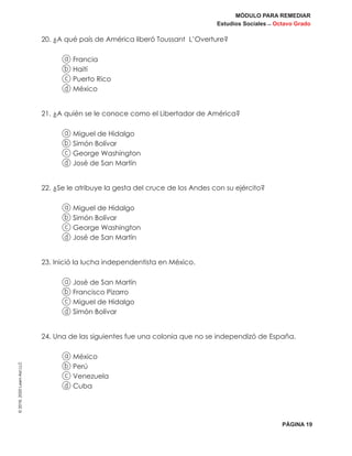 MÓDULO PARA REMEDIAR
Estudios Sociales _ Octavo Grado
PÁGINA 19
©2019,2020LearnAidLLC
20. ¿A qué país de América liberó Toussant L’Overture?
a Francia
b Haití
c Puerto Rico
d México
21. ¿A quién se le conoce como el Libertador de América?
a Miguel de Hidalgo
b Simón Bolívar
c George Washington
d José de San Martín
22. ¿Se le atribuye la gesta del cruce de los Andes con su ejército?
a Miguel de Hidalgo
b Simón Bolívar
c George Washington
d José de San Martín
23. Inició la lucha independentista en México.
a José de San Martín
b Francisco Pizarro
c Miguel de Hidalgo
d Simón Bolívar
24. Una de las siguientes fue una colonia que no se independizó de España.
a México
b Perú
c Venezuela
d Cuba
 