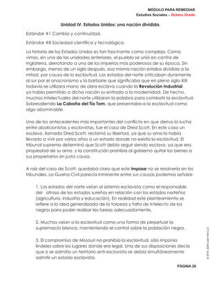 MÓDULO PARA REMEDIAR
Estudios Sociales _ Octavo Grado
PÁGINA 20
©2019,2020LearnAidLLC
Unidad IV. Estados Unidos: una nación dividida.
Estándar #1 Cambio y continuidad.
Estándar #8 Sociedad científica y tecnológica.
La historia de los Estados Unidos es tan fascinante como compleja. Como
vimos, en una de las unidades anteriores, el pueblo se unió en contra de
Inglaterra, derrotando a uno de los imperios más poderosos de su época. Sin
embargo, menos de un siglo después, esa misma nación estaba dividida a la
mitad, por causa de la esclavitud. Los estados del norte criticaban duramente
al sur por el anacronismo y la barbarie que significaba que en pleno siglo XIX
todavía se utilizara mano de obra esclava cuando la Revolución Industrial
ya había permitido a dicha nación su entrada a la modernidad. De hecho,
muchos intelectuales del norte utilizaron la palabra para combatir la esclavitud.
Sobresaliendo La Cabaña del Tío Tom, que presentaba a la esclavitud como
algo abominable.
Uno de los antecedentes más importantes del conflicto en que derivo la lucha
entre abolicionistas y esclavistas, fue el caso de Dred Scott. En este caso un
esclavo, llamado Dred Scott, reclamó su libertad, ya que su amo lo había
llevado a vivir por varios años a un estado donde no existía la esclavitud. El
tribunal supremo determinó que Scott debía seguir siendo esclavo, ya que era
propiedad de su amo, y la constitución prohibía al gobierno quitar los bienes a
sus propietarios sin justa causa.
A raíz del caso de Scott, quedaba claro que este impase no se resolvería en los
tribunales. La Guerra Civil parecía inminente entre sus causas podemos señalar:
1. Los estados del norte veían al sistema esclavista como el responsable
del atraso de los estados sureños en relación con los estados norteños
(agricultura, industria y educación). En realidad este planteamiento se
refiere a la idea generalizada de la torpeza y falta de intelecto de los
negros para poder realizar las tareas adecuadamente.
2. Muchos veían a la esclavitud como una forma de perpetuar la
supremacía blanca, manteniendo el control sobre la población negra.
3. El compromiso de Missouri no prohibía la esclavitud, sólo imponía
lindeles sobre los lugares donde era legal. Una de sus disposiciones decía
que si se admitía un territorio anti-esclavista se debía simultáneamente
admitir un estado esclavista.
 