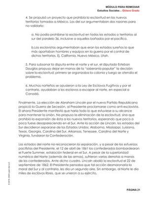 MÓDULO PARA REMEDIAR
Estudios Sociales _ Octavo Grado
PÁGINA 21
©2019,2020LearnAidLLC
4. Se propulsó un proyecto que prohibía la esclavitud en los nuevos
territorios tomados a México. Los del sur argumentaban dos razones para
no validarlo:
a. No podía prohibirse la esclavitud en todos los estados o territorios al
sur del paralelo 36, inclusive a aquellos bañados por el pacífico.
b.Los esclavistas argumentaban que eran los estados sureños lo que
más aportaban hombres y equipos en la guerra por el control de
dichos territorios. Ej. California, Nuevo México, Utah.
5. Para subsanar la disputa entre el norte y el sur, el diputado Esteban
Douglas propuso dejar en manos de la “soberanía popular” la decisión
sobre la esclavitud; primero se organizaba la colonia y luego se atendía el
problema.
6. Muchos norteños se opusieron a la Ley de Esclavos Fugitivos y por el
contrario, ayudaban a los esclavos a escapar al norte, en especial a
Canadá.
Finalmente, La elección de Abraham Lincoln por el nuevo Partido Republicano
propició la Guerra de Secesión, al Presidente proclamarse como anti-esclavista.
El ahora Presidente manifestó que haría todo lo que estuviese a su alcance
para mantener la Unión. No propuso la eliminación de la esclavitud, sino que
prohibió la expansión de ésta a los nuevos territorios, esperando que poco a
poco fuese desapareciendo en el Sur. Ante la acción de Lincoln, los estados del
Sur decidieron separarse de los Estados Unidos; Alabama, Mississippi, Luisiana,
Texas, Georgia, Carolina del Sur, Arkansas, Tenessee, Carolina del Norte y
Virginia, fundaron la Confederación.
Los estados del norte no reconocieron la separación, y a pesar de los esfuerzos
pacifistas del Presidente, el 12 de abril de 1861 los confederados bombardearon
el Fuerte Summer, estalación federal en el Sur. A pesar de la superioridad
numérica del Norte (además de las armas), sufrieron varias derrotas a manos
de los confederados. Ante dicho cuadro, Lincoln abolió la esclavitud el 22 de
septiembre de 1862. El Presidente pensaba que tal acción desmoronaría la
moral del Sur y al contrario, les dio un segundo aire. Sin embargo, al Norte le dio
miles de esclavos libres, que se unieron a su ejército.
 