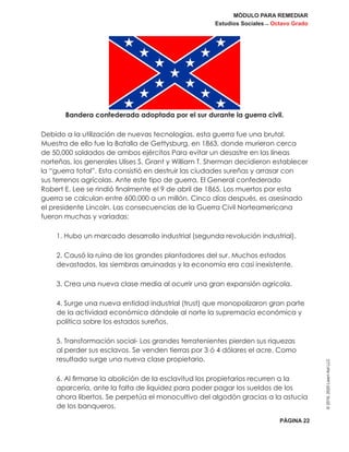 MÓDULO PARA REMEDIAR
Estudios Sociales _ Octavo Grado
PÁGINA 22
©2019,2020LearnAidLLC
Bandera confederada adoptada por el sur durante la guerra civil.
Debido a la utilización de nuevas tecnologías, esta guerra fue una brutal.
Muestra de ello fue la Batalla de Gettysburg, en 1863, donde murieron cerca
de 50,000 soldados de ambos ejércitos Para evitar un desastre en las líneas
norteñas, los generales Ulises S. Grant y William T. Sherman decidieron establecer
la “guerra total”. Esta consistió en destruir las ciudades sureñas y arrasar con
sus terrenos agrícolas. Ante este tipo de guerra, El General confederado
Robert E. Lee se rindió finalmente el 9 de abril de 1865. Los muertos por esta
guerra se calculan entre 600,000 a un millón. Cinco días después, es asesinado
el presidente Lincoln. Las consecuencias de la Guerra Civil Norteamericana
fueron muchas y variadas:
1. Hubo un marcado desarrollo industrial (segunda revolución industrial).
2. Causó la ruina de los grandes plantadores del sur. Muchos estados
devastados, las siembras arruinadas y la economía era casi inexistente.
3. Crea una nueva clase media al ocurrir una gran expansión agrícola.
4. Surge una nueva entidad industrial (trust) que monopolizaron gran parte
de la actividad económica dándole al norte la supremacía económica y
política sobre los estados sureños.
5. Transformación social- Los grandes terratenientes pierden sus riquezas
al perder sus esclavos. Se venden tierras por 3 ó 4 dólares el acre. Como
resultado surge una nueva clase propietario.
6. Al firmarse la abolición de la esclavitud los propietarios recurren a la
aparcería, ante la falta de liquidez para poder pagar los sueldos de los
ahora libertos. Se perpetúa el monocultivo del algodón gracias a la astucia
de los banqueros.
 
