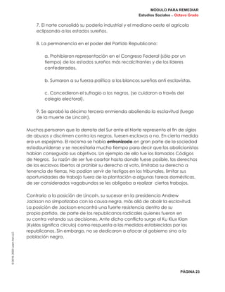 MÓDULO PARA REMEDIAR
Estudios Sociales _ Octavo Grado
PÁGINA 23
©2019,2020LearnAidLLC
7. El norte consolidó su poderío industrial y el mediano oeste el agrícola
eclipsando a los estados sureños.
8. La permanencia en el poder del Partido Republicano:
a. Prohibieron representación en el Congreso Federal (sólo por un
tiempo) de los estados sureños más recalcitrantes y de los líderes
confederados.
b. Sumaron a su fuerza política a los blancos sureños anti esclavistas.
c. Concedieron el sufragio a los negros. (se cuidaron a través del
colegio electoral).
9. Se aprobó la décimo tercera enmienda aboliendo la esclavitud (luego
de la muerte de Lincoln).
Muchos pensaron que la derrota del Sur ante el Norte represento el fin de siglos
de abusos y discrimen contra los negros, fuesen esclavos o no. En cierta medida
era un espejismo. El racismo se había entronizado en gran parte de la sociedad
estadounidense y se necesitaría mucho tiempo para decir que los abolicionistas
habían conseguido sus objetivos. Un ejemplo de ello fue los llamados Códigos
de Negros. Su razón de ser fue coartar hasta donde fuese posible, los derechos
de los esclavos libertos al prohibir su derecho al voto, limitaba su derecho a
tenencia de tierras, No podían servir de testigos en los tribunales, limitar sus
oportunidades de trabajo fuera de la plantación a algunas tareas domésticas,
de ser considerados vagabundos se les obligaba a realizar ciertos trabajos.
Contrario a la posición de Lincoln, su sucesor en la presidencia Andrew
Jackson no simpatizaba con la causa negra, más allá de abolir la esclavitud.
La posición de Jackson encontró una fuerte resistencia dentro de su
propio partido, de parte de los republicanos radicales quienes fueron en
su contra vetando sus decisiones. Ante dicho conflicto surge el Ku Klux Klan
(Kyklos significa círculo) como respuesta a las medidas establecidas por los
republicanos. Sin embargo, no se dedicaron a atacar al gobierno sino a la
población negra.
 