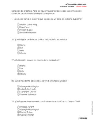 MÓDULO PARA REMEDIAR
Estudios Sociales _ Octavo Grado
PÁGINA 24
©2019,2020LearnAidLLC
Ejercicios de práctica. Para los siguientes ejercicios escoge la contestación
correcta, circulando la letra que corresponde.
1. ¿Cómo se llama el esclavo que estableció un caso en la Corte Suprema?
a Martin Luther King
b Dred Scott
c Robert E. Lee
d Benjamin Franklin
26. ¿Qué región de Estados Unidos, favorecía la esclavitud?
a Norte
b Sur
c Este
d Oeste
27.¿Cuál región estaba en contra de la esclavitud?
a Norte
b Sur
c Este
d Oeste
28. ¿Qué Presidente abolió la esclavitud en Estados Unidos?
a George Washington
b John F. Kennedy
c Abraham Lincoln
d Thomas Jefferson
29. ¿Qué general norteamericano finalmente se rindió en la Guerra Civil?
a Ulisses S. Grant
b George Washington
c Robert E. Lee
d George Patton
 
