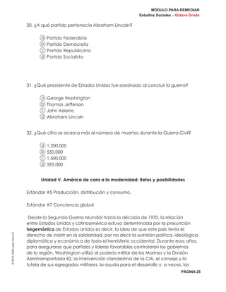 MÓDULO PARA REMEDIAR
Estudios Sociales _ Octavo Grado
PÁGINA 25
©2019,2020LearnAidLLC
30. ¿A qué partido pertenecía Abraham Lincoln?
a Partido Federalista
b Partido Demócrata
c Partido Republicano
d Partido Socialista
31. ¿Qué presidente de Estados Unidos fue asesinado al concluir la guerra?
a George Washington
b Thomas Jefferson
c John Adams
d Abraham Lincoln
32. ¿Qué cifra se acerca más al número de muertos durante la Guerra Civil?
a 1,200,000
b 550,000
c 1,500,000
d 595,000
Unidad V. América de cara a la modernidad: Retos y posibilidades
Estándar #5 Producción, distribución y consumo.
Estándar #7 Conciencia global
Desde la Segunda Guerra Mundial hasta la década de 1970, la relación
entre Estados Unidos y Latinoamérica estuvo determinada por la presunción
hegemónica de Estados Unidos es decir, la idea de que este país tenía el
derecho de insistir en la solidaridad, por no decir la sumisión política, ideológica,
diplomática y económica de todo el hemisferio occidental. Durante esos años,
para asegurarse que partidos y líderes favorables controlaran los gobiernos
de la región, Washington utilizó el poderío militar de los Marines y la División
Aerotransportada 82, la intervención clandestina de la CIA, el consejo y la
tutela de sus agregados militares, la ayuda para el desarrollo y, a veces, las
 
