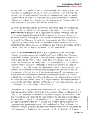MÓDULO PARA REMEDIAR
Estudios Sociales _ Octavo Grado
PÁGINA 26
©2019,2020LearnAidLLC
imposiciones de la Agencia para el Desarrollo Internacional (AID). A esto se
sumaban las cuotas azucareras, las tarifas preferenciales y otras formas de
estímulo del crecimiento económico, además de la activa diplomacia del
Departamento de Estado, la financiación y el asesoramiento a los partidos
políticos, y el trabajo de la Agencia de Información de los Estados Unidos. En
otras palabras, lo que fuera necesario en cada caso.
La estrategia estadounidense durante ese periodo se basó en tres objetivos:
un imperativo de seguridad que apuntaba a bloquear a las potencias
extrahemisféricas (basados en la vieja doctrina Monroe “América para los
americanos), la posibilidad de establecer puntos de apoyo o influencia en
América; objetivos ideológicos para contrarrestar el atractivo internacional
de la Unión Soviética y el comunismo y fomentar, en cambio, el desarrollo
capitalista; y, como rutina, la promoción de los intereses particulares de las
corporaciones estadounidenses, un propósito que era dejado de lado siempre
que las cuestiones de seguridad resultaban más apremiantes.
Hacia el fin de la Guerra Fría, pese a que la geopolítica y las tecnologías
militares cambiaron y a que declinó la importancia del Canal de Panamá,
la preferencia estadounidense por esta estrategia hegemónica se mantuvo.
Para la década de 1980, se había vuelto difícil entender por qué los líderes
estadounidenses consideraban todavía importante ejercer un control férreo
sobre Granada, El Salvador y Nicaragua, pero aun así Washington seguía
adelante con sus políticas altamente intervencionistas. Lo que motivaba estas
políticas no eran tanto consideraciones de «seguridad nacional», como se
proclamaba entonces, sino de «inseguridad nacional». En otras palabras, un
impulso basado en el temor a perder el control sobre aquello que Estados
Unidos había manejado durante mucho tiempo, como las cuestiones internas y
los vínculos externos de los países de la región caribeña. Este impulso reflejaba
la inercia de actitudes y políticas configuradas en una época anterior y que ya
no resultaban apropiadas a los nuevos tiempos.
Desde el fin de la Segunda Guerra hasta mediados de la década del 70, y en
algunos aspectos hasta el término de la Guerra Fría, Estados Unidos asumió a la
mayoría de los países latinoamericanos como sus seguidores casi automáticos.
Esto fue así para una variedad de cuestiones internacionales enmarcadas en
la competencia bipolar. El apoyo de Brasil a la ocupación estadounidense
de República Dominicana en 1965 ilustra este modelo, como así también el
respaldo de Argentina a las intervenciones de la administración Reagan en
América Central a principios de los 80. El enfoque estadounidense respecto de
Latinoamérica y el Caribe fue muy general y ampliamente regional, sin gran
 